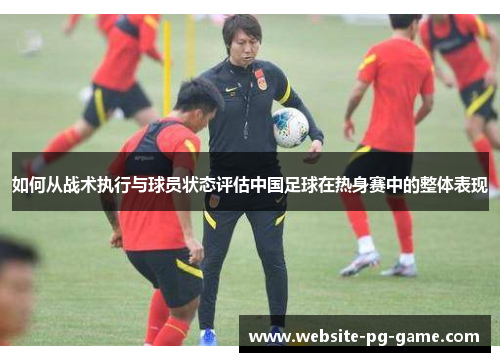 如何从战术执行与球员状态评估中国足球在热身赛中的整体表现