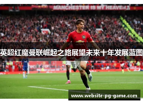 英超红魔曼联崛起之路展望未来十年发展蓝图