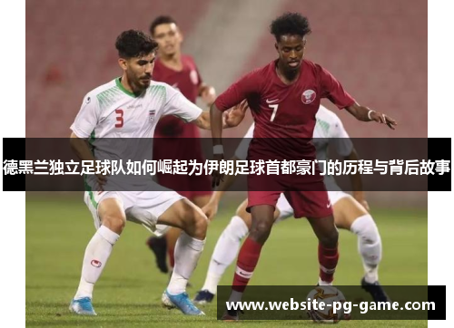 德黑兰独立足球队如何崛起为伊朗足球首都豪门的历程与背后故事