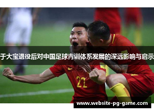 于大宝退役后对中国足球青训体系发展的深远影响与启示