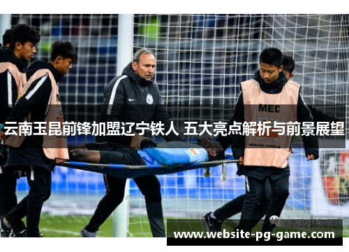 云南玉昆前锋加盟辽宁铁人 五大亮点解析与前景展望