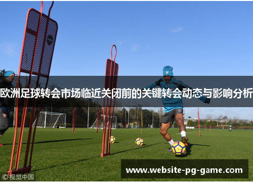 欧洲足球转会市场临近关闭前的关键转会动态与影响分析
