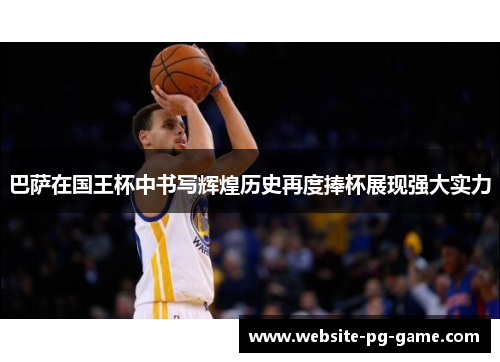 巴萨在国王杯中书写辉煌历史再度捧杯展现强大实力