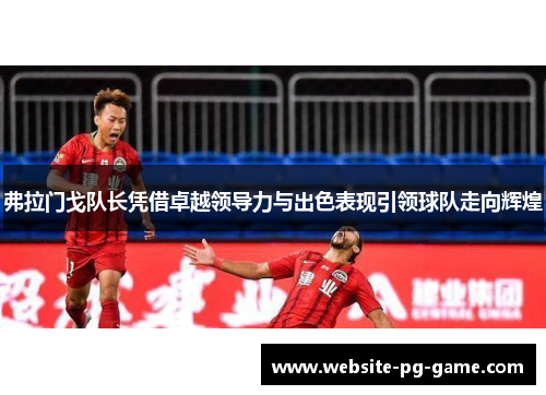 弗拉门戈队长凭借卓越领导力与出色表现引领球队走向辉煌