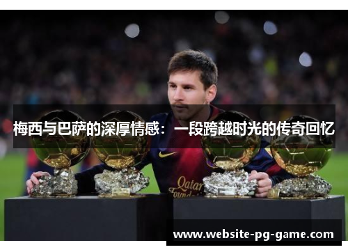 梅西与巴萨的深厚情感：一段跨越时光的传奇回忆