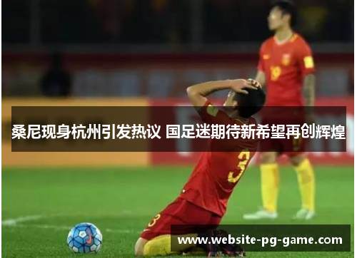 桑尼现身杭州引发热议 国足迷期待新希望再创辉煌