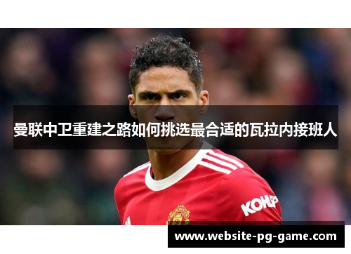 曼联中卫重建之路如何挑选最合适的瓦拉内接班人