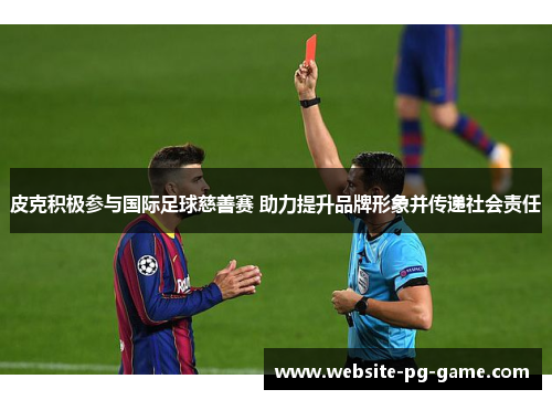 皮克积极参与国际足球慈善赛 助力提升品牌形象并传递社会责任