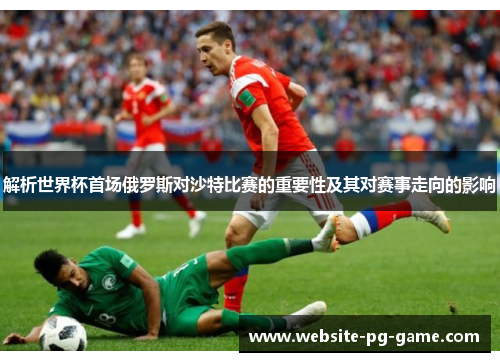 解析世界杯首场俄罗斯对沙特比赛的重要性及其对赛事走向的影响