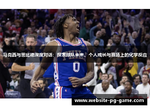 马克西与恩比德深度对话:探索球队未来、个人成长与赛场上的化学反应