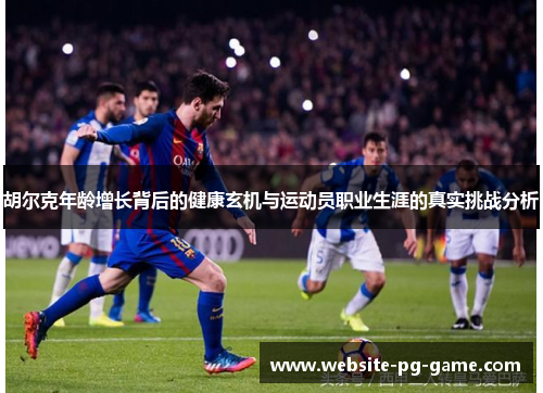 胡尔克年龄增长背后的健康玄机与运动员职业生涯的真实挑战分析