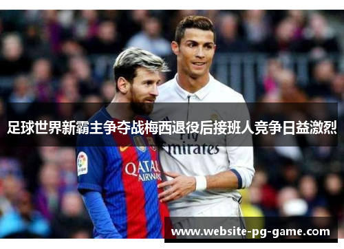 足球世界新霸主争夺战梅西退役后接班人竞争日益激烈 足球世界新霸主争夺战梅西退役后接班人竞争日益激烈