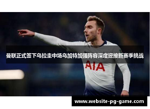 曼联正式签下乌拉圭中场乌加特加强阵容深度迎接新赛季挑战