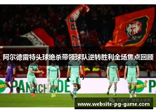 阿尔德雷特头球绝杀带领球队逆转胜利全场焦点回顾
