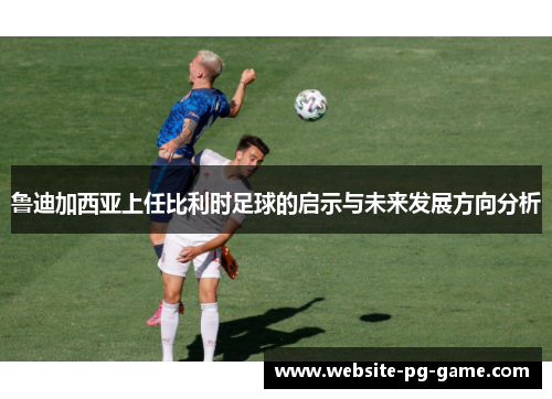 鲁迪加西亚上任比利时足球的启示与未来发展方向分析 鲁迪加西亚上任比利时足球的启示与未来发展方向分析