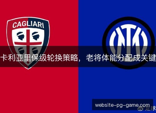 卡利亚里保级轮换策略，老将体能分配成关键