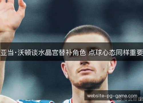 亚当·沃顿谈水晶宫替补角色 点球心态同样重要 亚当·沃顿谈水晶宫替补角色 点球心态同样重要
